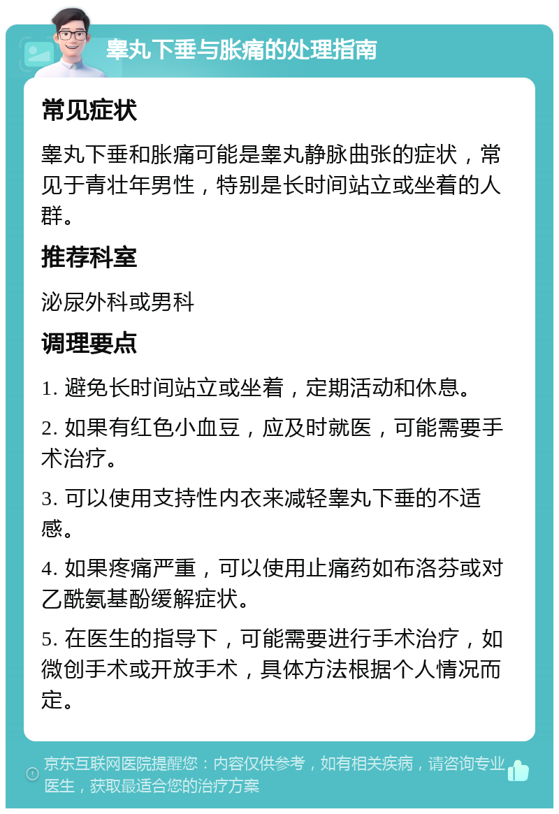 睾丸下垂与胀痛的处理指南 常见症状 睾丸下垂和胀痛可能是睾丸静脉曲张的症状，常见于青壮年男性，特别是长时间站立或坐着的人群。 推荐科室 泌尿外科或男科 调理要点 1. 避免长时间站立或坐着，定期活动和休息。 2. 如果有红色小血豆，应及时就医，可能需要手术治疗。 3. 可以使用支持性内衣来减轻睾丸下垂的不适感。 4. 如果疼痛严重，可以使用止痛药如布洛芬或对乙酰氨基酚缓解症状。 5. 在医生的指导下，可能需要进行手术治疗，如微创手术或开放手术，具体方法根据个人情况而定。