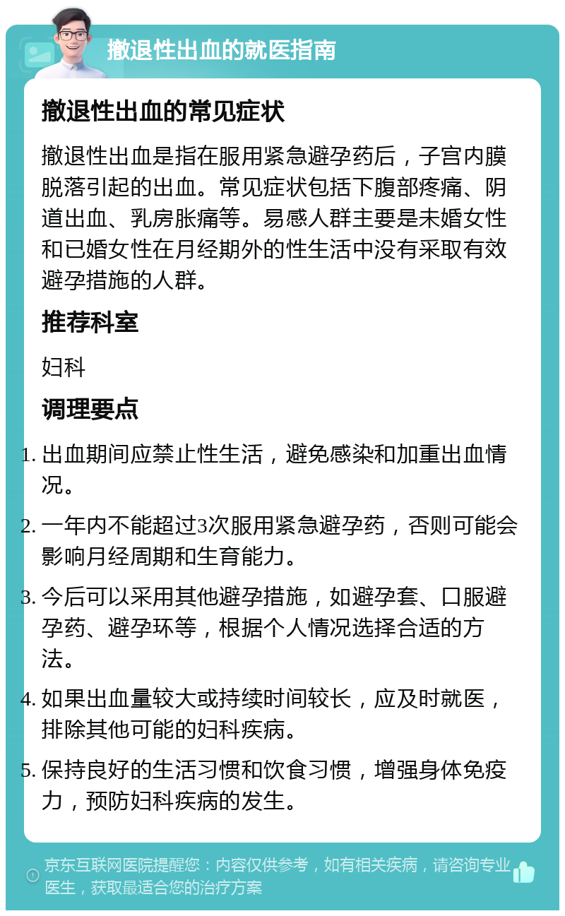 撤退性出血的就医指南 撤退性出血的常见症状 撤退性出血是指在服用紧急避孕药后，子宫内膜脱落引起的出血。常见症状包括下腹部疼痛、阴道出血、乳房胀痛等。易感人群主要是未婚女性和已婚女性在月经期外的性生活中没有采取有效避孕措施的人群。 推荐科室 妇科 调理要点 出血期间应禁止性生活，避免感染和加重出血情况。 一年内不能超过3次服用紧急避孕药，否则可能会影响月经周期和生育能力。 今后可以采用其他避孕措施，如避孕套、口服避孕药、避孕环等，根据个人情况选择合适的方法。 如果出血量较大或持续时间较长，应及时就医，排除其他可能的妇科疾病。 保持良好的生活习惯和饮食习惯，增强身体免疫力，预防妇科疾病的发生。