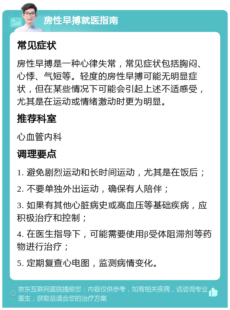 房性早搏就医指南 常见症状 房性早搏是一种心律失常，常见症状包括胸闷、心悸、气短等。轻度的房性早搏可能无明显症状，但在某些情况下可能会引起上述不适感受，尤其是在运动或情绪激动时更为明显。 推荐科室 心血管内科 调理要点 1. 避免剧烈运动和长时间运动，尤其是在饭后； 2. 不要单独外出运动，确保有人陪伴； 3. 如果有其他心脏病史或高血压等基础疾病，应积极治疗和控制； 4. 在医生指导下，可能需要使用β受体阻滞剂等药物进行治疗； 5. 定期复查心电图，监测病情变化。