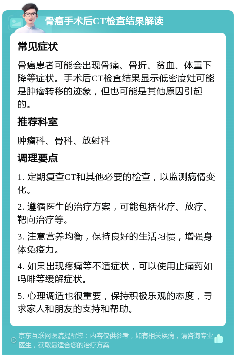 骨癌手术后CT检查结果解读 常见症状 骨癌患者可能会出现骨痛、骨折、贫血、体重下降等症状。手术后CT检查结果显示低密度灶可能是肿瘤转移的迹象，但也可能是其他原因引起的。 推荐科室 肿瘤科、骨科、放射科 调理要点 1. 定期复查CT和其他必要的检查，以监测病情变化。 2. 遵循医生的治疗方案，可能包括化疗、放疗、靶向治疗等。 3. 注意营养均衡，保持良好的生活习惯，增强身体免疫力。 4. 如果出现疼痛等不适症状，可以使用止痛药如吗啡等缓解症状。 5. 心理调适也很重要，保持积极乐观的态度，寻求家人和朋友的支持和帮助。