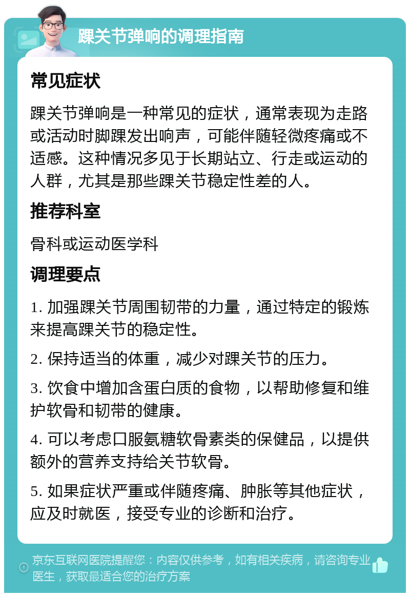 踝关节弹响的调理指南 常见症状 踝关节弹响是一种常见的症状，通常表现为走路或活动时脚踝发出响声，可能伴随轻微疼痛或不适感。这种情况多见于长期站立、行走或运动的人群，尤其是那些踝关节稳定性差的人。 推荐科室 骨科或运动医学科 调理要点 1. 加强踝关节周围韧带的力量，通过特定的锻炼来提高踝关节的稳定性。 2. 保持适当的体重，减少对踝关节的压力。 3. 饮食中增加含蛋白质的食物，以帮助修复和维护软骨和韧带的健康。 4. 可以考虑口服氨糖软骨素类的保健品，以提供额外的营养支持给关节软骨。 5. 如果症状严重或伴随疼痛、肿胀等其他症状，应及时就医，接受专业的诊断和治疗。