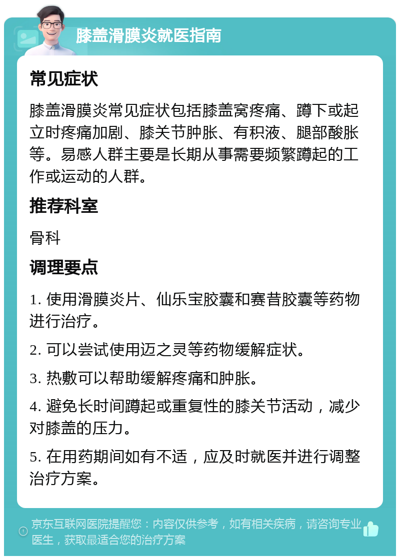 膝盖滑膜炎就医指南 常见症状 膝盖滑膜炎常见症状包括膝盖窝疼痛、蹲下或起立时疼痛加剧、膝关节肿胀、有积液、腿部酸胀等。易感人群主要是长期从事需要频繁蹲起的工作或运动的人群。 推荐科室 骨科 调理要点 1. 使用滑膜炎片、仙乐宝胶囊和赛昔胶囊等药物进行治疗。 2. 可以尝试使用迈之灵等药物缓解症状。 3. 热敷可以帮助缓解疼痛和肿胀。 4. 避免长时间蹲起或重复性的膝关节活动，减少对膝盖的压力。 5. 在用药期间如有不适，应及时就医并进行调整治疗方案。