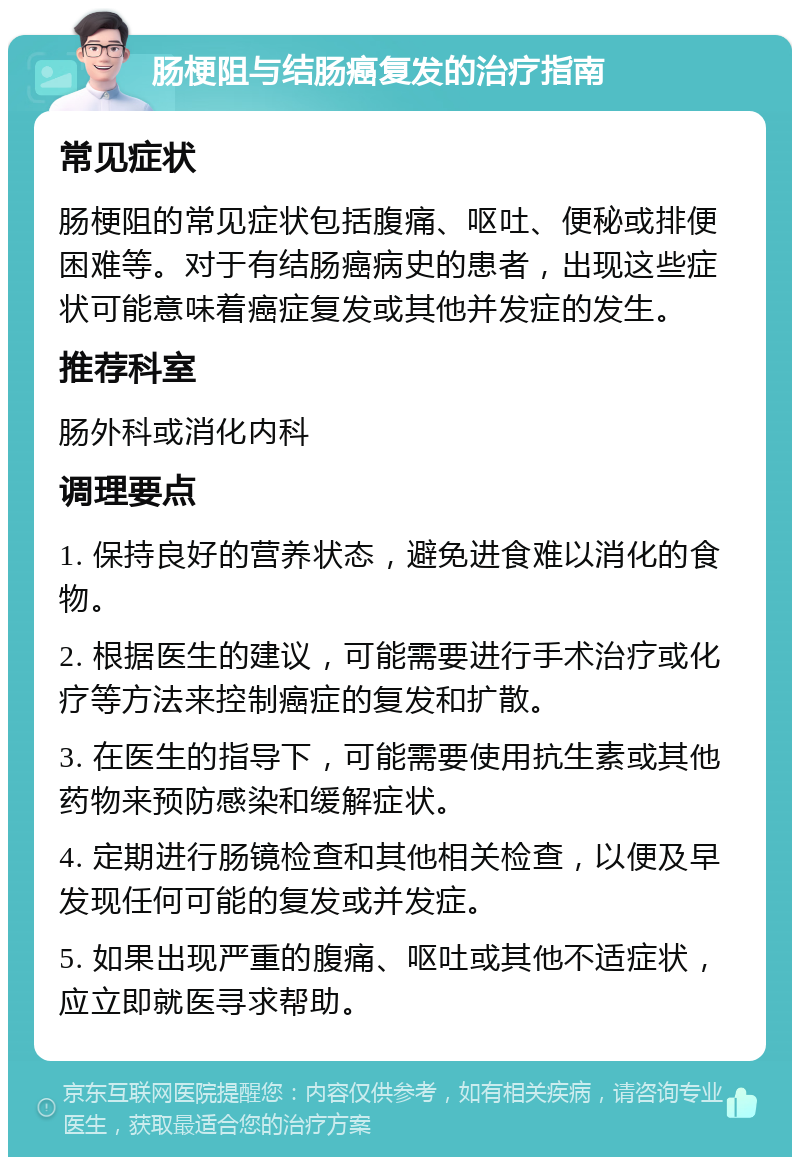 肠梗阻与结肠癌复发的治疗指南 常见症状 肠梗阻的常见症状包括腹痛、呕吐、便秘或排便困难等。对于有结肠癌病史的患者，出现这些症状可能意味着癌症复发或其他并发症的发生。 推荐科室 肠外科或消化内科 调理要点 1. 保持良好的营养状态，避免进食难以消化的食物。 2. 根据医生的建议，可能需要进行手术治疗或化疗等方法来控制癌症的复发和扩散。 3. 在医生的指导下，可能需要使用抗生素或其他药物来预防感染和缓解症状。 4. 定期进行肠镜检查和其他相关检查，以便及早发现任何可能的复发或并发症。 5. 如果出现严重的腹痛、呕吐或其他不适症状，应立即就医寻求帮助。