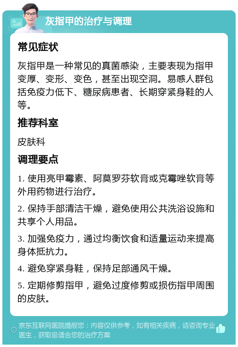 灰指甲的治疗与调理 常见症状 灰指甲是一种常见的真菌感染，主要表现为指甲变厚、变形、变色，甚至出现空洞。易感人群包括免疫力低下、糖尿病患者、长期穿紧身鞋的人等。 推荐科室 皮肤科 调理要点 1. 使用亮甲霉素、阿莫罗芬软膏或克霉唑软膏等外用药物进行治疗。 2. 保持手部清洁干燥，避免使用公共洗浴设施和共享个人用品。 3. 加强免疫力，通过均衡饮食和适量运动来提高身体抵抗力。 4. 避免穿紧身鞋，保持足部通风干燥。 5. 定期修剪指甲，避免过度修剪或损伤指甲周围的皮肤。