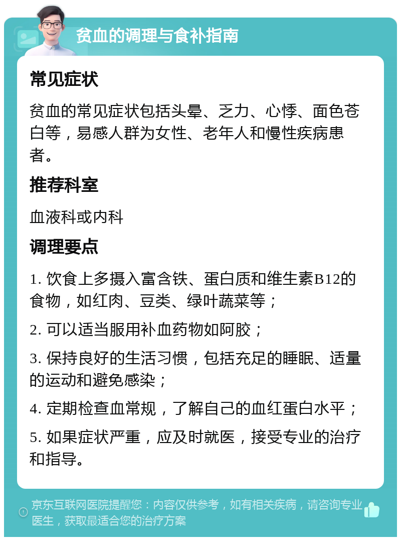 贫血的调理与食补指南 常见症状 贫血的常见症状包括头晕、乏力、心悸、面色苍白等，易感人群为女性、老年人和慢性疾病患者。 推荐科室 血液科或内科 调理要点 1. 饮食上多摄入富含铁、蛋白质和维生素B12的食物，如红肉、豆类、绿叶蔬菜等； 2. 可以适当服用补血药物如阿胶； 3. 保持良好的生活习惯，包括充足的睡眠、适量的运动和避免感染； 4. 定期检查血常规，了解自己的血红蛋白水平； 5. 如果症状严重，应及时就医，接受专业的治疗和指导。