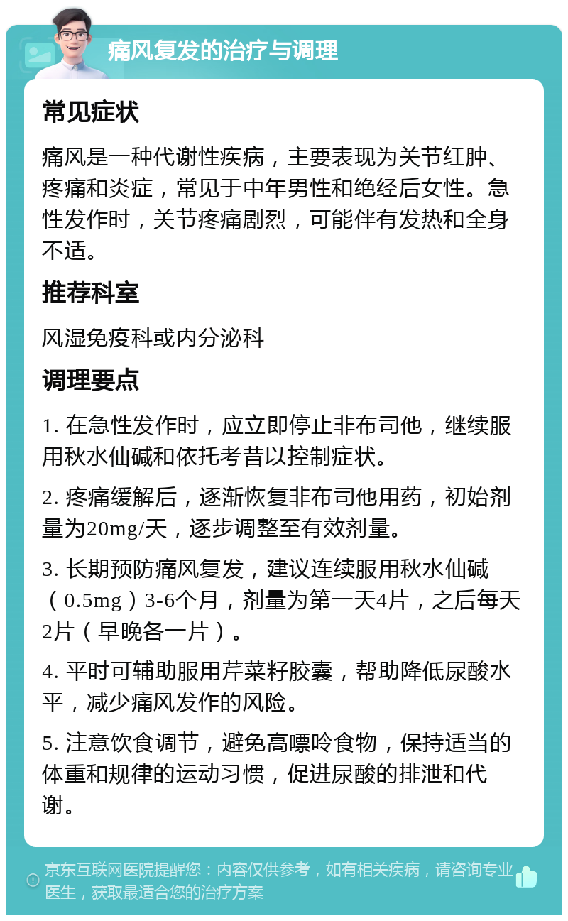 痛风复发的治疗与调理 常见症状 痛风是一种代谢性疾病，主要表现为关节红肿、疼痛和炎症，常见于中年男性和绝经后女性。急性发作时，关节疼痛剧烈，可能伴有发热和全身不适。 推荐科室 风湿免疫科或内分泌科 调理要点 1. 在急性发作时，应立即停止非布司他，继续服用秋水仙碱和依托考昔以控制症状。 2. 疼痛缓解后，逐渐恢复非布司他用药，初始剂量为20mg/天，逐步调整至有效剂量。 3. 长期预防痛风复发，建议连续服用秋水仙碱（0.5mg）3-6个月，剂量为第一天4片，之后每天2片（早晚各一片）。 4. 平时可辅助服用芹菜籽胶囊，帮助降低尿酸水平，减少痛风发作的风险。 5. 注意饮食调节，避免高嘌呤食物，保持适当的体重和规律的运动习惯，促进尿酸的排泄和代谢。