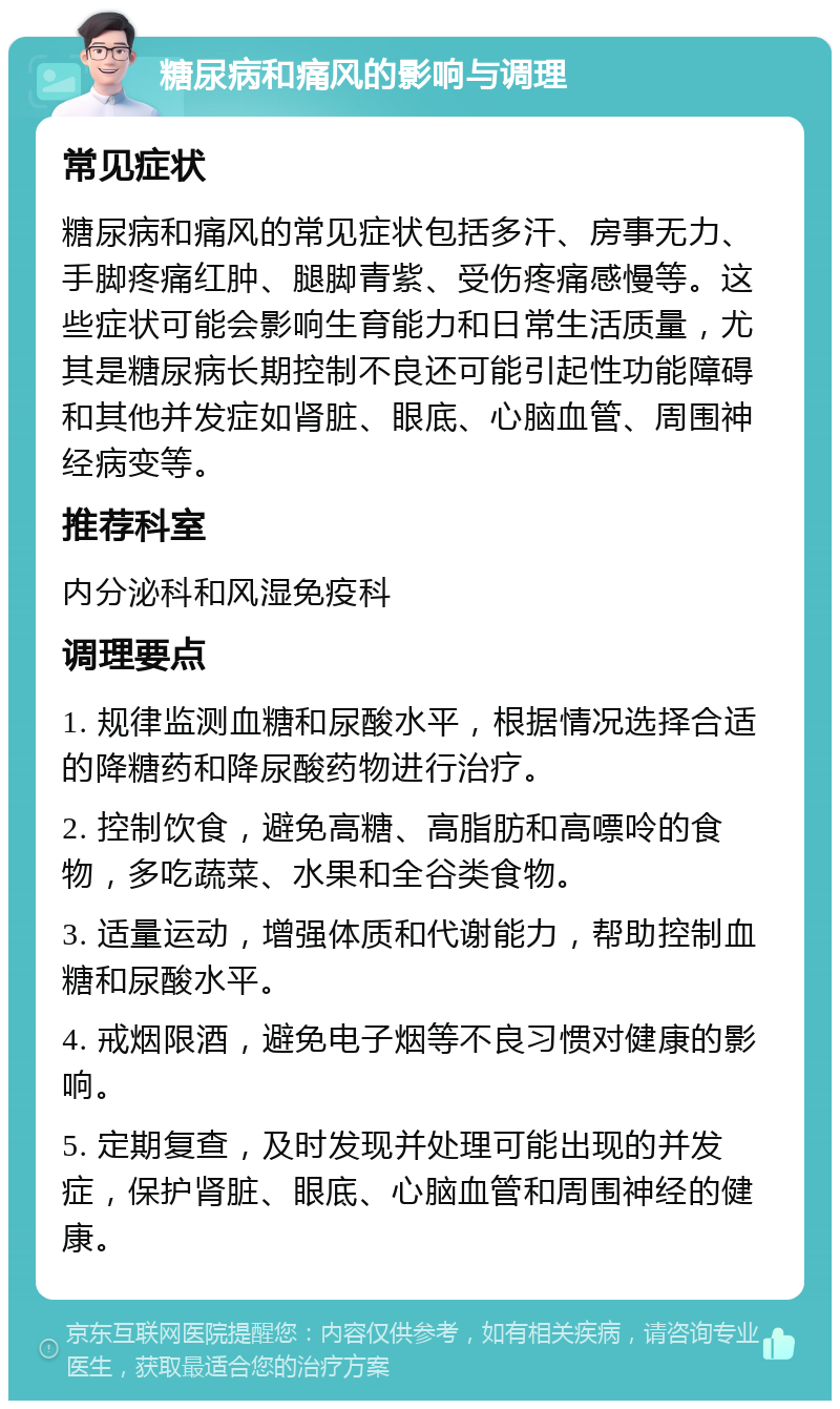 糖尿病和痛风的影响与调理 常见症状 糖尿病和痛风的常见症状包括多汗、房事无力、手脚疼痛红肿、腿脚青紫、受伤疼痛感慢等。这些症状可能会影响生育能力和日常生活质量，尤其是糖尿病长期控制不良还可能引起性功能障碍和其他并发症如肾脏、眼底、心脑血管、周围神经病变等。 推荐科室 内分泌科和风湿免疫科 调理要点 1. 规律监测血糖和尿酸水平，根据情况选择合适的降糖药和降尿酸药物进行治疗。 2. 控制饮食，避免高糖、高脂肪和高嘌呤的食物，多吃蔬菜、水果和全谷类食物。 3. 适量运动，增强体质和代谢能力，帮助控制血糖和尿酸水平。 4. 戒烟限酒，避免电子烟等不良习惯对健康的影响。 5. 定期复查，及时发现并处理可能出现的并发症，保护肾脏、眼底、心脑血管和周围神经的健康。