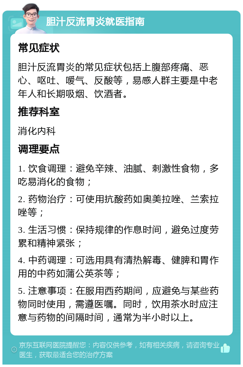 胆汁反流胃炎就医指南 常见症状 胆汁反流胃炎的常见症状包括上腹部疼痛、恶心、呕吐、嗳气、反酸等，易感人群主要是中老年人和长期吸烟、饮酒者。 推荐科室 消化内科 调理要点 1. 饮食调理：避免辛辣、油腻、刺激性食物，多吃易消化的食物； 2. 药物治疗：可使用抗酸药如奥美拉唑、兰索拉唑等； 3. 生活习惯：保持规律的作息时间，避免过度劳累和精神紧张； 4. 中药调理：可选用具有清热解毒、健脾和胃作用的中药如蒲公英茶等； 5. 注意事项：在服用西药期间，应避免与某些药物同时使用，需遵医嘱。同时，饮用茶水时应注意与药物的间隔时间，通常为半小时以上。