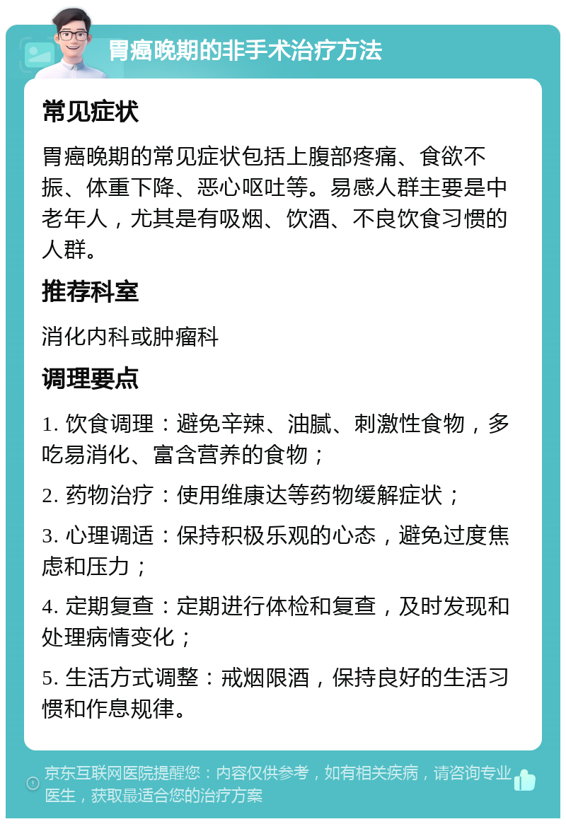 胃癌晚期的非手术治疗方法 常见症状 胃癌晚期的常见症状包括上腹部疼痛、食欲不振、体重下降、恶心呕吐等。易感人群主要是中老年人，尤其是有吸烟、饮酒、不良饮食习惯的人群。 推荐科室 消化内科或肿瘤科 调理要点 1. 饮食调理：避免辛辣、油腻、刺激性食物，多吃易消化、富含营养的食物； 2. 药物治疗：使用维康达等药物缓解症状； 3. 心理调适：保持积极乐观的心态，避免过度焦虑和压力； 4. 定期复查：定期进行体检和复查，及时发现和处理病情变化； 5. 生活方式调整：戒烟限酒，保持良好的生活习惯和作息规律。