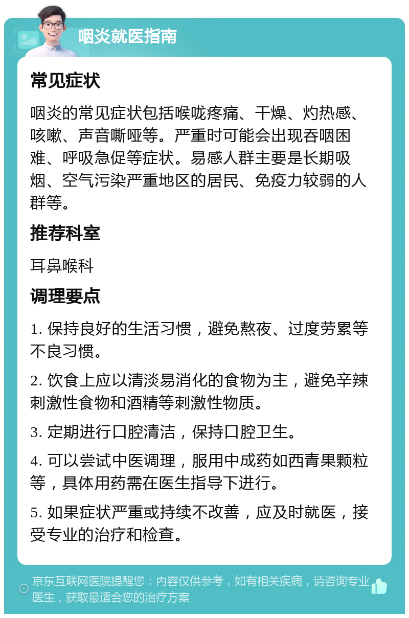 咽炎就医指南 常见症状 咽炎的常见症状包括喉咙疼痛、干燥、灼热感、咳嗽、声音嘶哑等。严重时可能会出现吞咽困难、呼吸急促等症状。易感人群主要是长期吸烟、空气污染严重地区的居民、免疫力较弱的人群等。 推荐科室 耳鼻喉科 调理要点 1. 保持良好的生活习惯，避免熬夜、过度劳累等不良习惯。 2. 饮食上应以清淡易消化的食物为主，避免辛辣刺激性食物和酒精等刺激性物质。 3. 定期进行口腔清洁，保持口腔卫生。 4. 可以尝试中医调理，服用中成药如西青果颗粒等，具体用药需在医生指导下进行。 5. 如果症状严重或持续不改善，应及时就医，接受专业的治疗和检查。