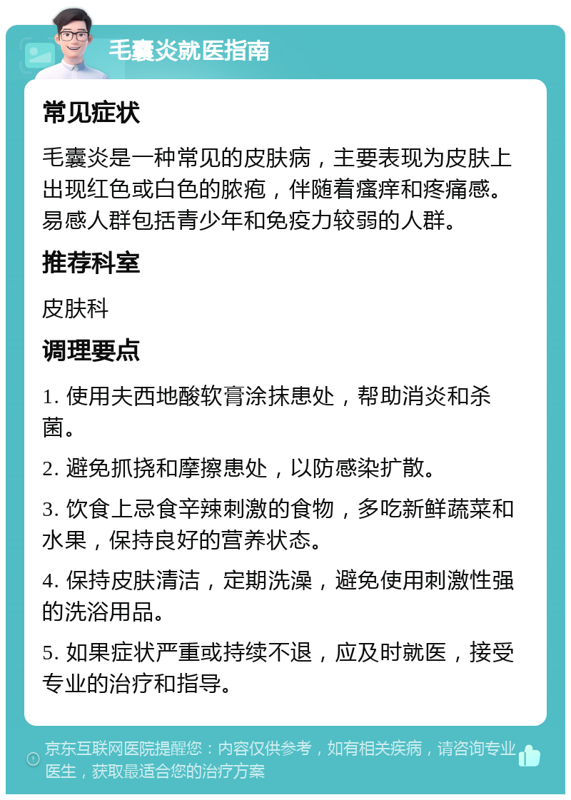 毛囊炎就医指南 常见症状 毛囊炎是一种常见的皮肤病，主要表现为皮肤上出现红色或白色的脓疱，伴随着瘙痒和疼痛感。易感人群包括青少年和免疫力较弱的人群。 推荐科室 皮肤科 调理要点 1. 使用夫西地酸软膏涂抹患处，帮助消炎和杀菌。 2. 避免抓挠和摩擦患处，以防感染扩散。 3. 饮食上忌食辛辣刺激的食物，多吃新鲜蔬菜和水果，保持良好的营养状态。 4. 保持皮肤清洁，定期洗澡，避免使用刺激性强的洗浴用品。 5. 如果症状严重或持续不退，应及时就医，接受专业的治疗和指导。