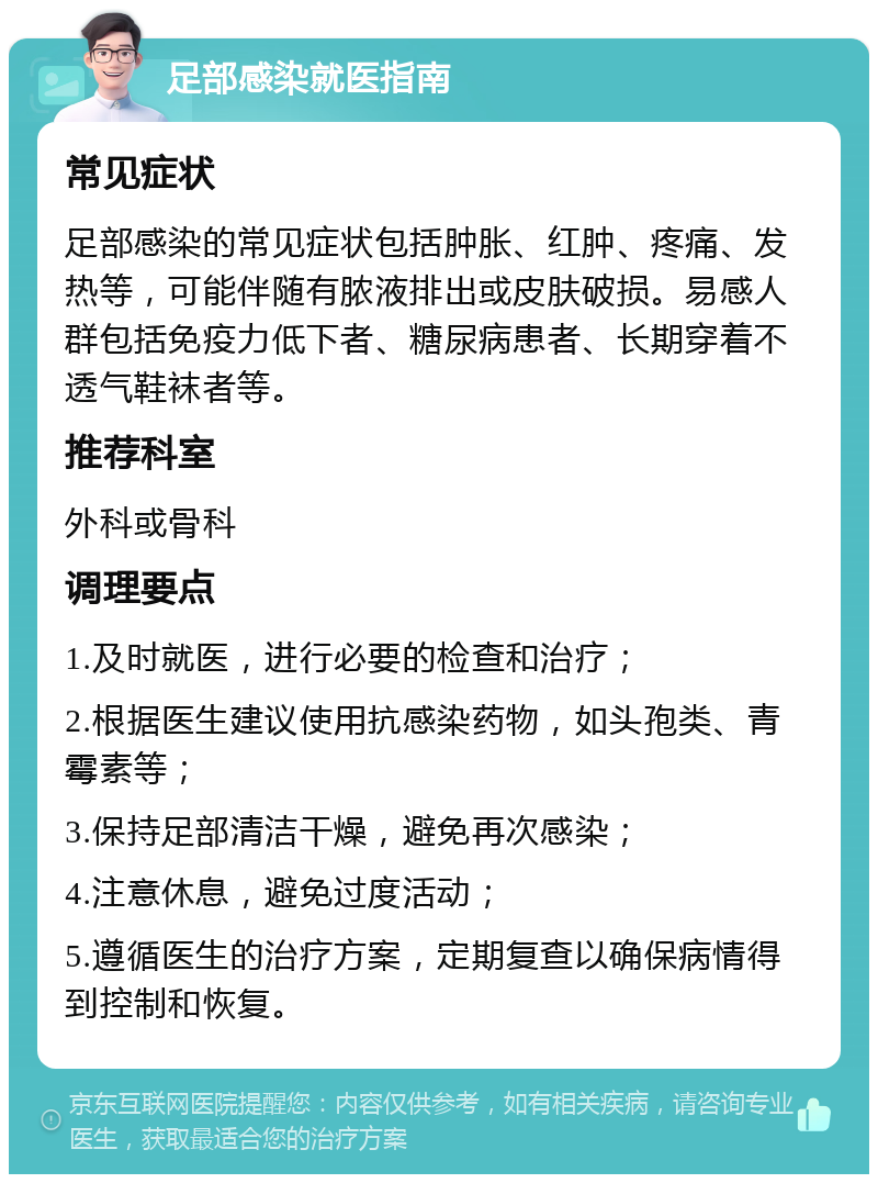 足部感染就医指南 常见症状 足部感染的常见症状包括肿胀、红肿、疼痛、发热等，可能伴随有脓液排出或皮肤破损。易感人群包括免疫力低下者、糖尿病患者、长期穿着不透气鞋袜者等。 推荐科室 外科或骨科 调理要点 1.及时就医，进行必要的检查和治疗； 2.根据医生建议使用抗感染药物，如头孢类、青霉素等； 3.保持足部清洁干燥，避免再次感染； 4.注意休息，避免过度活动； 5.遵循医生的治疗方案，定期复查以确保病情得到控制和恢复。