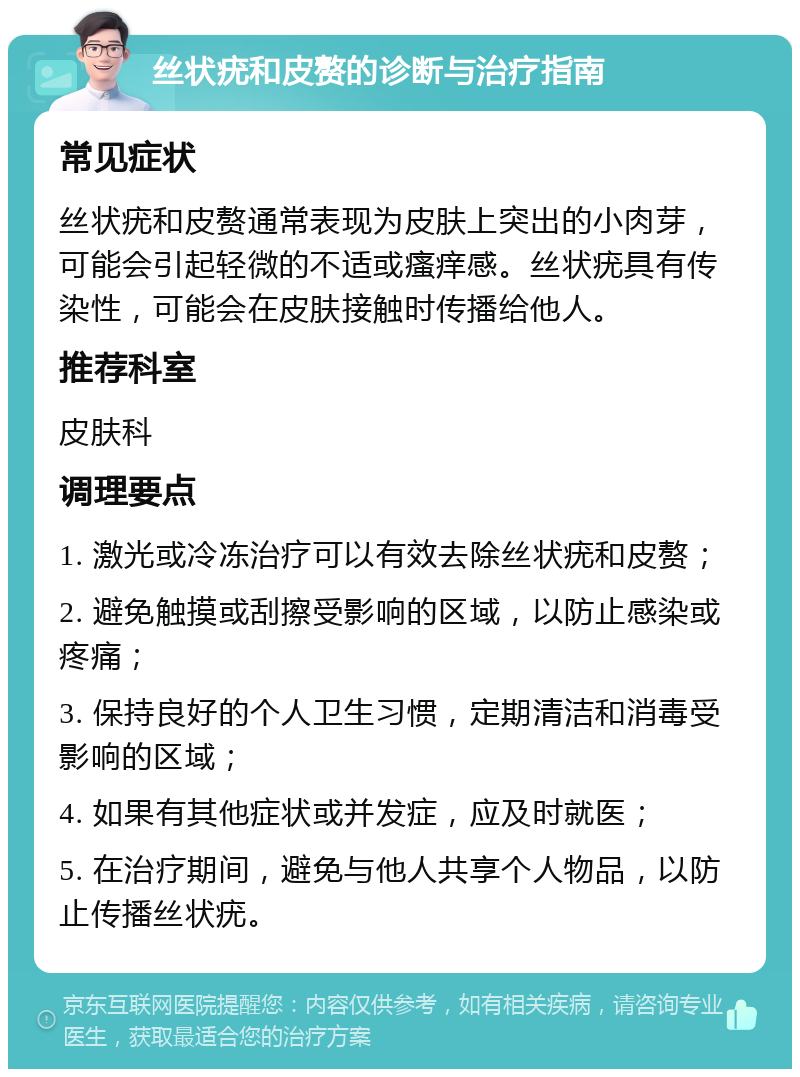 丝状疣和皮赘的诊断与治疗指南 常见症状 丝状疣和皮赘通常表现为皮肤上突出的小肉芽，可能会引起轻微的不适或瘙痒感。丝状疣具有传染性，可能会在皮肤接触时传播给他人。 推荐科室 皮肤科 调理要点 1. 激光或冷冻治疗可以有效去除丝状疣和皮赘； 2. 避免触摸或刮擦受影响的区域，以防止感染或疼痛； 3. 保持良好的个人卫生习惯，定期清洁和消毒受影响的区域； 4. 如果有其他症状或并发症，应及时就医； 5. 在治疗期间，避免与他人共享个人物品，以防止传播丝状疣。