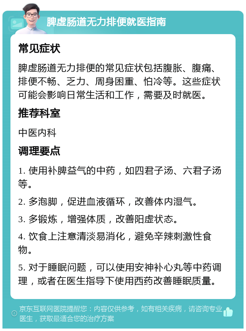 脾虚肠道无力排便就医指南 常见症状 脾虚肠道无力排便的常见症状包括腹胀、腹痛、排便不畅、乏力、周身困重、怕冷等。这些症状可能会影响日常生活和工作，需要及时就医。 推荐科室 中医内科 调理要点 1. 使用补脾益气的中药，如四君子汤、六君子汤等。 2. 多泡脚，促进血液循环，改善体内湿气。 3. 多锻炼，增强体质，改善阳虚状态。 4. 饮食上注意清淡易消化，避免辛辣刺激性食物。 5. 对于睡眠问题，可以使用安神补心丸等中药调理，或者在医生指导下使用西药改善睡眠质量。