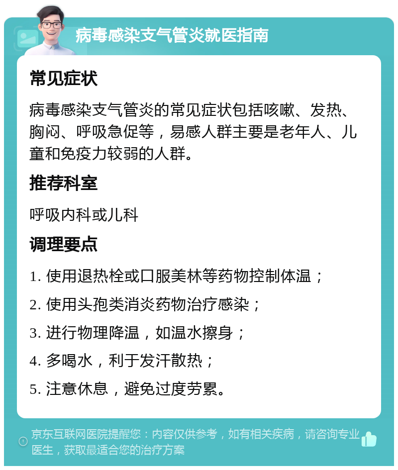 病毒感染支气管炎就医指南 常见症状 病毒感染支气管炎的常见症状包括咳嗽、发热、胸闷、呼吸急促等，易感人群主要是老年人、儿童和免疫力较弱的人群。 推荐科室 呼吸内科或儿科 调理要点 1. 使用退热栓或口服美林等药物控制体温； 2. 使用头孢类消炎药物治疗感染； 3. 进行物理降温，如温水擦身； 4. 多喝水，利于发汗散热； 5. 注意休息，避免过度劳累。