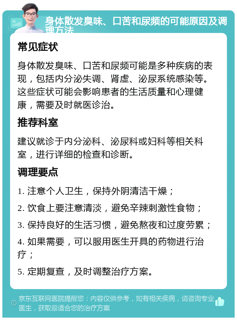 身体散发臭味、口苦和尿频的可能原因及调理方法 常见症状 身体散发臭味、口苦和尿频可能是多种疾病的表现，包括内分泌失调、肾虚、泌尿系统感染等。这些症状可能会影响患者的生活质量和心理健康，需要及时就医诊治。 推荐科室 建议就诊于内分泌科、泌尿科或妇科等相关科室，进行详细的检查和诊断。 调理要点 1. 注意个人卫生，保持外阴清洁干燥； 2. 饮食上要注意清淡，避免辛辣刺激性食物； 3. 保持良好的生活习惯，避免熬夜和过度劳累； 4. 如果需要，可以服用医生开具的药物进行治疗； 5. 定期复查，及时调整治疗方案。