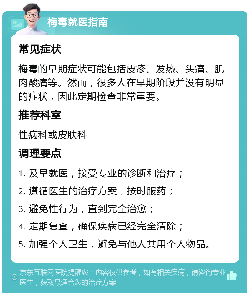 梅毒就医指南 常见症状 梅毒的早期症状可能包括皮疹、发热、头痛、肌肉酸痛等。然而，很多人在早期阶段并没有明显的症状，因此定期检查非常重要。 推荐科室 性病科或皮肤科 调理要点 1. 及早就医，接受专业的诊断和治疗； 2. 遵循医生的治疗方案，按时服药； 3. 避免性行为，直到完全治愈； 4. 定期复查，确保疾病已经完全清除； 5. 加强个人卫生，避免与他人共用个人物品。