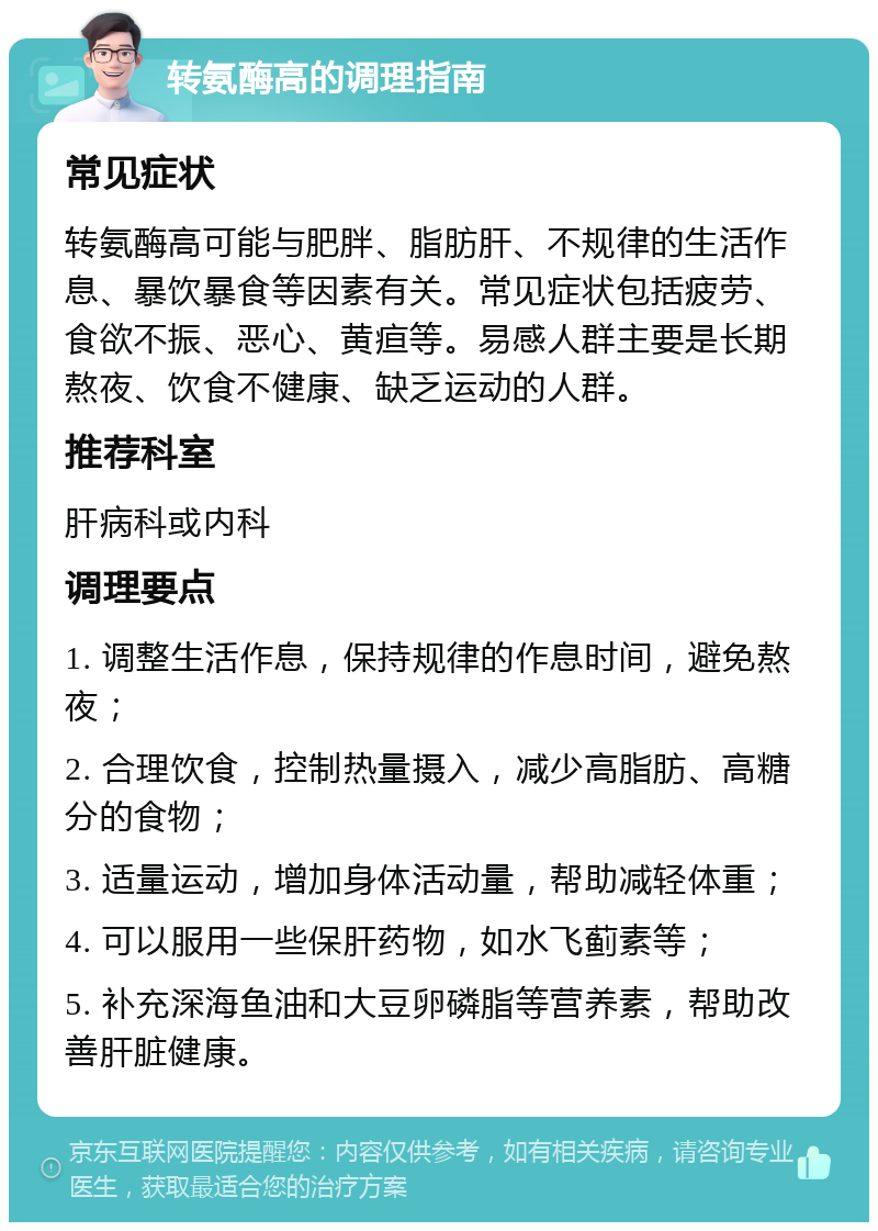 转氨酶高的调理指南 常见症状 转氨酶高可能与肥胖、脂肪肝、不规律的生活作息、暴饮暴食等因素有关。常见症状包括疲劳、食欲不振、恶心、黄疸等。易感人群主要是长期熬夜、饮食不健康、缺乏运动的人群。 推荐科室 肝病科或内科 调理要点 1. 调整生活作息，保持规律的作息时间，避免熬夜； 2. 合理饮食，控制热量摄入，减少高脂肪、高糖分的食物； 3. 适量运动，增加身体活动量，帮助减轻体重； 4. 可以服用一些保肝药物，如水飞蓟素等； 5. 补充深海鱼油和大豆卵磷脂等营养素，帮助改善肝脏健康。