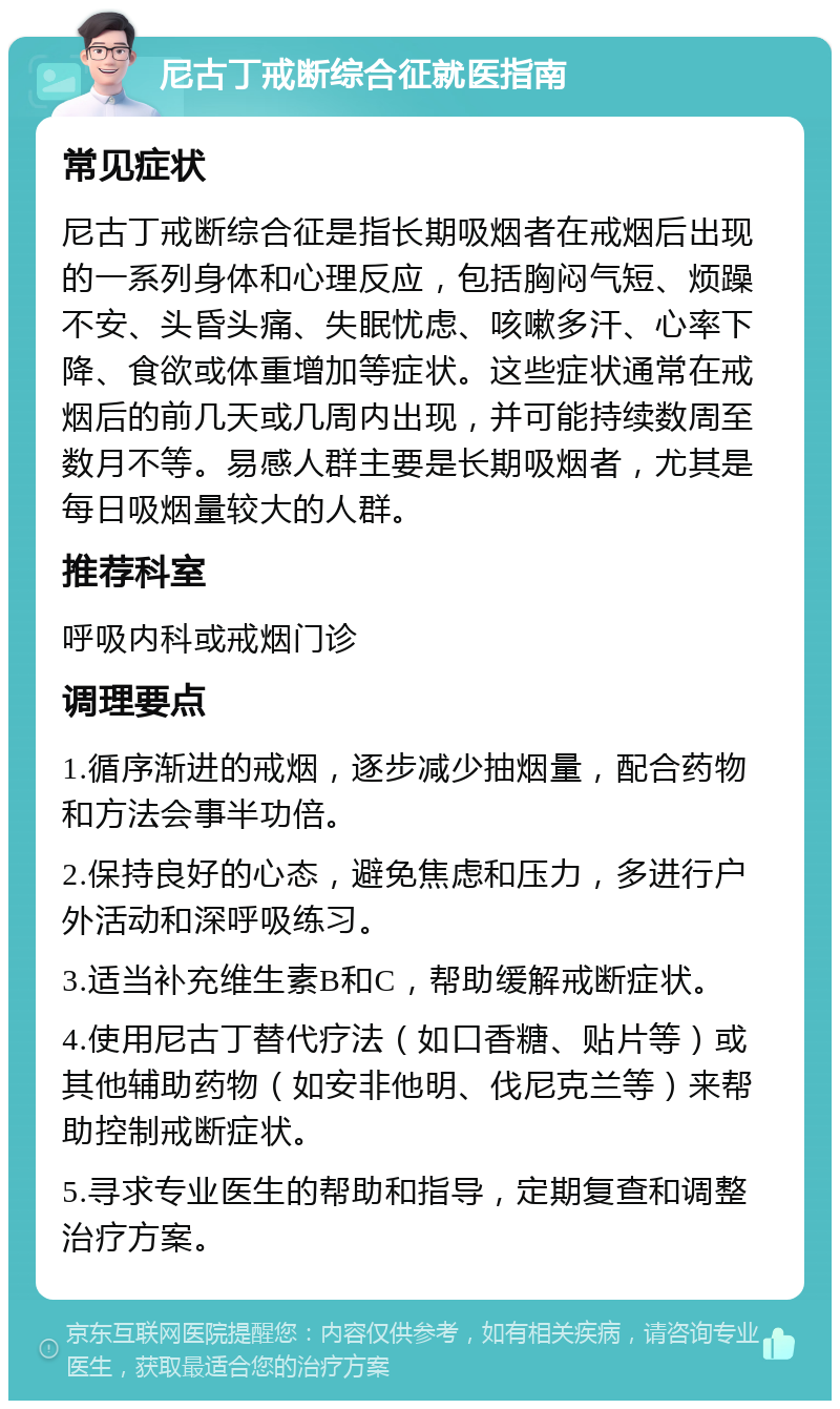 尼古丁戒断综合征就医指南 常见症状 尼古丁戒断综合征是指长期吸烟者在戒烟后出现的一系列身体和心理反应，包括胸闷气短、烦躁不安、头昏头痛、失眠忧虑、咳嗽多汗、心率下降、食欲或体重增加等症状。这些症状通常在戒烟后的前几天或几周内出现，并可能持续数周至数月不等。易感人群主要是长期吸烟者，尤其是每日吸烟量较大的人群。 推荐科室 呼吸内科或戒烟门诊 调理要点 1.循序渐进的戒烟，逐步减少抽烟量，配合药物和方法会事半功倍。 2.保持良好的心态，避免焦虑和压力，多进行户外活动和深呼吸练习。 3.适当补充维生素B和C，帮助缓解戒断症状。 4.使用尼古丁替代疗法（如口香糖、贴片等）或其他辅助药物（如安非他明、伐尼克兰等）来帮助控制戒断症状。 5.寻求专业医生的帮助和指导，定期复查和调整治疗方案。