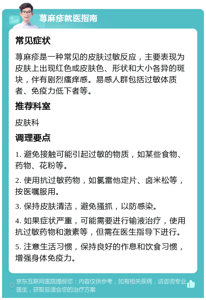 荨麻疹就医指南 常见症状 荨麻疹是一种常见的皮肤过敏反应，主要表现为皮肤上出现红色或皮肤色、形状和大小各异的斑块，伴有剧烈瘙痒感。易感人群包括过敏体质者、免疫力低下者等。 推荐科室 皮肤科 调理要点 1. 避免接触可能引起过敏的物质，如某些食物、药物、花粉等。 2. 使用抗过敏药物，如氯雷他定片、卤米松等，按医嘱服用。 3. 保持皮肤清洁，避免搔抓，以防感染。 4. 如果症状严重，可能需要进行输液治疗，使用抗过敏药物和激素等，但需在医生指导下进行。 5. 注意生活习惯，保持良好的作息和饮食习惯，增强身体免疫力。