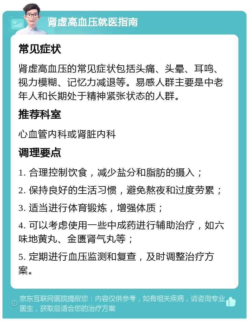 肾虚高血压就医指南 常见症状 肾虚高血压的常见症状包括头痛、头晕、耳鸣、视力模糊、记忆力减退等。易感人群主要是中老年人和长期处于精神紧张状态的人群。 推荐科室 心血管内科或肾脏内科 调理要点 1. 合理控制饮食，减少盐分和脂肪的摄入； 2. 保持良好的生活习惯，避免熬夜和过度劳累； 3. 适当进行体育锻炼，增强体质； 4. 可以考虑使用一些中成药进行辅助治疗，如六味地黄丸、金匮肾气丸等； 5. 定期进行血压监测和复查，及时调整治疗方案。