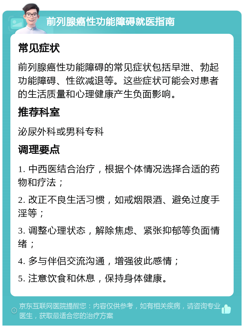 前列腺癌性功能障碍就医指南 常见症状 前列腺癌性功能障碍的常见症状包括早泄、勃起功能障碍、性欲减退等。这些症状可能会对患者的生活质量和心理健康产生负面影响。 推荐科室 泌尿外科或男科专科 调理要点 1. 中西医结合治疗，根据个体情况选择合适的药物和疗法； 2. 改正不良生活习惯，如戒烟限酒、避免过度手淫等； 3. 调整心理状态，解除焦虑、紧张抑郁等负面情绪； 4. 多与伴侣交流沟通，增强彼此感情； 5. 注意饮食和休息，保持身体健康。