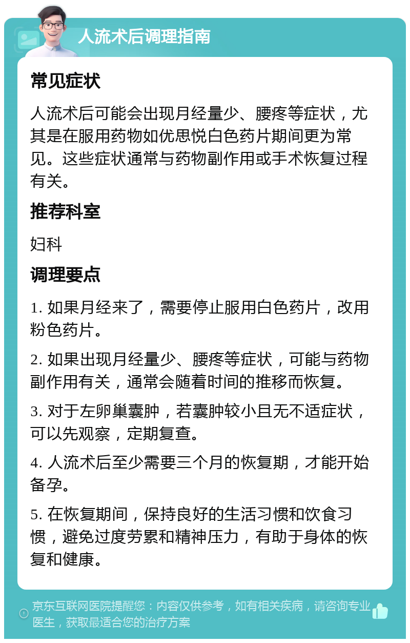 人流术后调理指南 常见症状 人流术后可能会出现月经量少、腰疼等症状，尤其是在服用药物如优思悦白色药片期间更为常见。这些症状通常与药物副作用或手术恢复过程有关。 推荐科室 妇科 调理要点 1. 如果月经来了，需要停止服用白色药片，改用粉色药片。 2. 如果出现月经量少、腰疼等症状，可能与药物副作用有关，通常会随着时间的推移而恢复。 3. 对于左卵巢囊肿，若囊肿较小且无不适症状，可以先观察，定期复查。 4. 人流术后至少需要三个月的恢复期，才能开始备孕。 5. 在恢复期间，保持良好的生活习惯和饮食习惯，避免过度劳累和精神压力，有助于身体的恢复和健康。