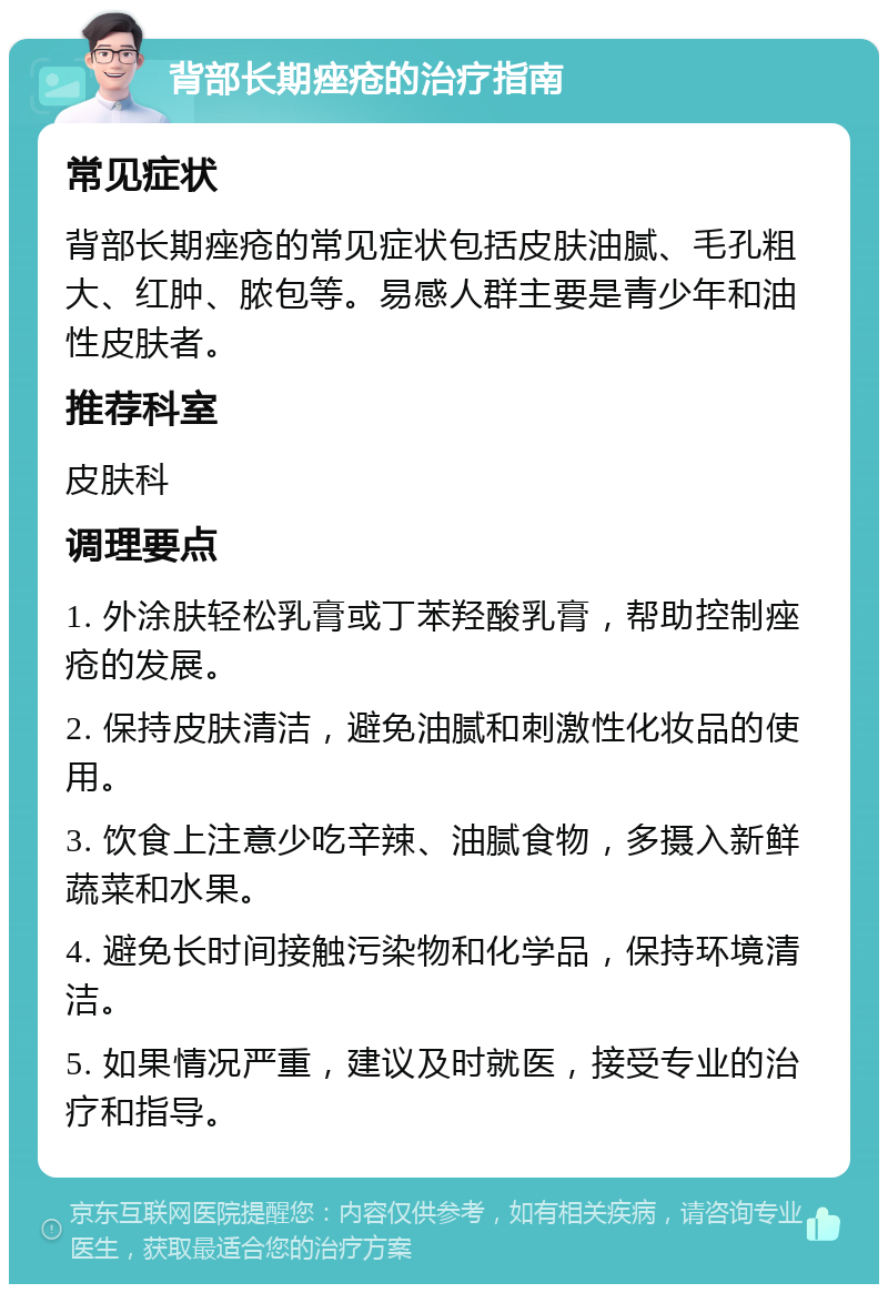 背部长期痤疮的治疗指南 常见症状 背部长期痤疮的常见症状包括皮肤油腻、毛孔粗大、红肿、脓包等。易感人群主要是青少年和油性皮肤者。 推荐科室 皮肤科 调理要点 1. 外涂肤轻松乳膏或丁苯羟酸乳膏，帮助控制痤疮的发展。 2. 保持皮肤清洁，避免油腻和刺激性化妆品的使用。 3. 饮食上注意少吃辛辣、油腻食物，多摄入新鲜蔬菜和水果。 4. 避免长时间接触污染物和化学品，保持环境清洁。 5. 如果情况严重，建议及时就医，接受专业的治疗和指导。