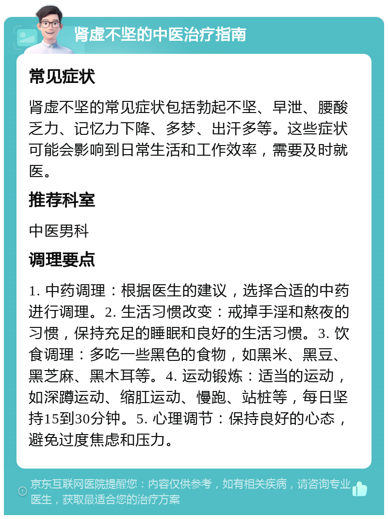 肾虚不坚的中医治疗指南 常见症状 肾虚不坚的常见症状包括勃起不坚、早泄、腰酸乏力、记忆力下降、多梦、出汗多等。这些症状可能会影响到日常生活和工作效率，需要及时就医。 推荐科室 中医男科 调理要点 1. 中药调理：根据医生的建议，选择合适的中药进行调理。2. 生活习惯改变：戒掉手淫和熬夜的习惯，保持充足的睡眠和良好的生活习惯。3. 饮食调理：多吃一些黑色的食物，如黑米、黑豆、黑芝麻、黑木耳等。4. 运动锻炼：适当的运动，如深蹲运动、缩肛运动、慢跑、站桩等，每日坚持15到30分钟。5. 心理调节：保持良好的心态，避免过度焦虑和压力。