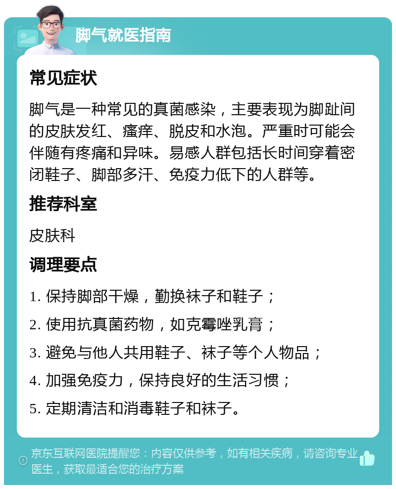 脚气就医指南 常见症状 脚气是一种常见的真菌感染，主要表现为脚趾间的皮肤发红、瘙痒、脱皮和水泡。严重时可能会伴随有疼痛和异味。易感人群包括长时间穿着密闭鞋子、脚部多汗、免疫力低下的人群等。 推荐科室 皮肤科 调理要点 1. 保持脚部干燥，勤换袜子和鞋子； 2. 使用抗真菌药物，如克霉唑乳膏； 3. 避免与他人共用鞋子、袜子等个人物品； 4. 加强免疫力，保持良好的生活习惯； 5. 定期清洁和消毒鞋子和袜子。