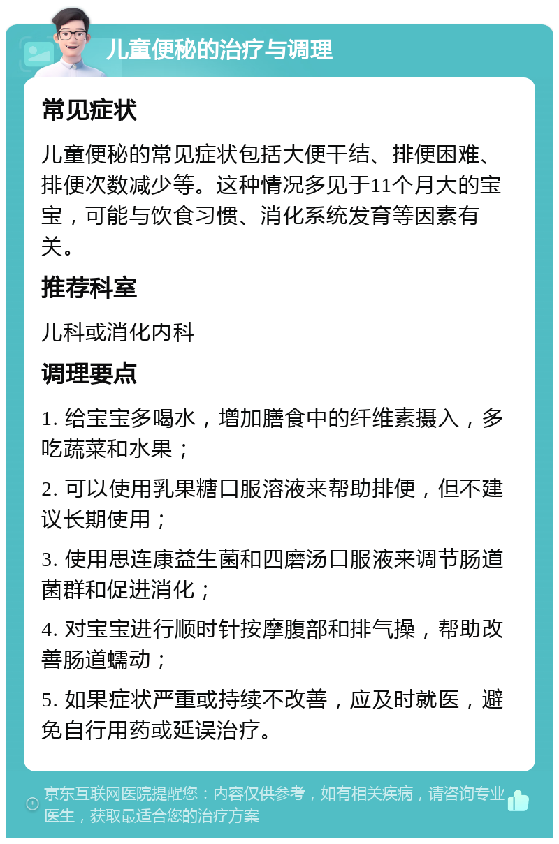 儿童便秘的治疗与调理 常见症状 儿童便秘的常见症状包括大便干结、排便困难、排便次数减少等。这种情况多见于11个月大的宝宝，可能与饮食习惯、消化系统发育等因素有关。 推荐科室 儿科或消化内科 调理要点 1. 给宝宝多喝水，增加膳食中的纤维素摄入，多吃蔬菜和水果； 2. 可以使用乳果糖口服溶液来帮助排便，但不建议长期使用； 3. 使用思连康益生菌和四磨汤口服液来调节肠道菌群和促进消化； 4. 对宝宝进行顺时针按摩腹部和排气操，帮助改善肠道蠕动； 5. 如果症状严重或持续不改善，应及时就医，避免自行用药或延误治疗。