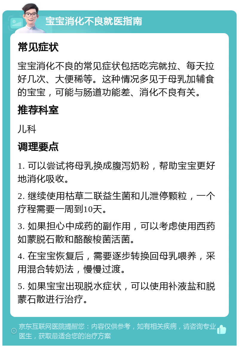 宝宝消化不良就医指南 常见症状 宝宝消化不良的常见症状包括吃完就拉、每天拉好几次、大便稀等。这种情况多见于母乳加辅食的宝宝，可能与肠道功能差、消化不良有关。 推荐科室 儿科 调理要点 1. 可以尝试将母乳换成腹泻奶粉，帮助宝宝更好地消化吸收。 2. 继续使用枯草二联益生菌和儿泄停颗粒，一个疗程需要一周到10天。 3. 如果担心中成药的副作用，可以考虑使用西药如蒙脱石散和酪酸梭菌活菌。 4. 在宝宝恢复后，需要逐步转换回母乳喂养，采用混合转奶法，慢慢过渡。 5. 如果宝宝出现脱水症状，可以使用补液盐和脱蒙石散进行治疗。