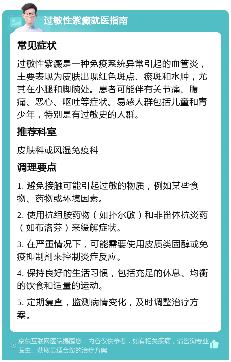 过敏性紫癜就医指南 常见症状 过敏性紫癜是一种免疫系统异常引起的血管炎，主要表现为皮肤出现红色斑点、瘀斑和水肿，尤其在小腿和脚腕处。患者可能伴有关节痛、腹痛、恶心、呕吐等症状。易感人群包括儿童和青少年，特别是有过敏史的人群。 推荐科室 皮肤科或风湿免疫科 调理要点 1. 避免接触可能引起过敏的物质，例如某些食物、药物或环境因素。 2. 使用抗组胺药物（如扑尔敏）和非甾体抗炎药（如布洛芬）来缓解症状。 3. 在严重情况下，可能需要使用皮质类固醇或免疫抑制剂来控制炎症反应。 4. 保持良好的生活习惯，包括充足的休息、均衡的饮食和适量的运动。 5. 定期复查，监测病情变化，及时调整治疗方案。