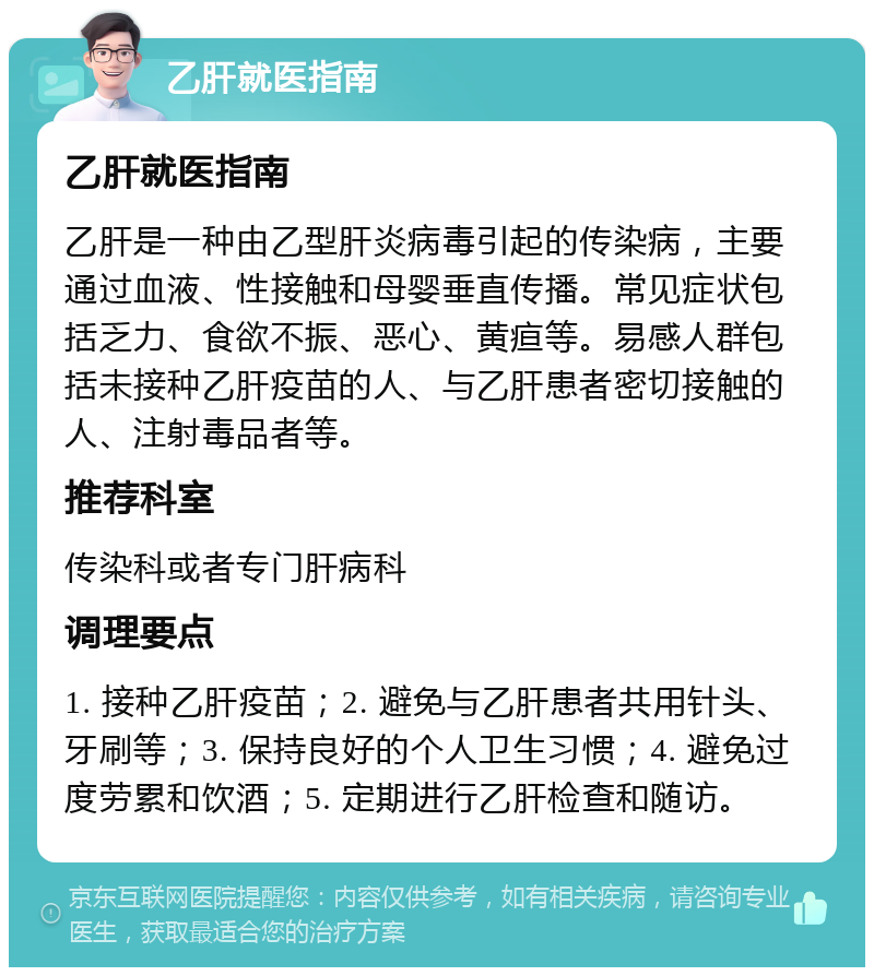 乙肝就医指南 乙肝就医指南 乙肝是一种由乙型肝炎病毒引起的传染病，主要通过血液、性接触和母婴垂直传播。常见症状包括乏力、食欲不振、恶心、黄疸等。易感人群包括未接种乙肝疫苗的人、与乙肝患者密切接触的人、注射毒品者等。 推荐科室 传染科或者专门肝病科 调理要点 1. 接种乙肝疫苗；2. 避免与乙肝患者共用针头、牙刷等；3. 保持良好的个人卫生习惯；4. 避免过度劳累和饮酒；5. 定期进行乙肝检查和随访。