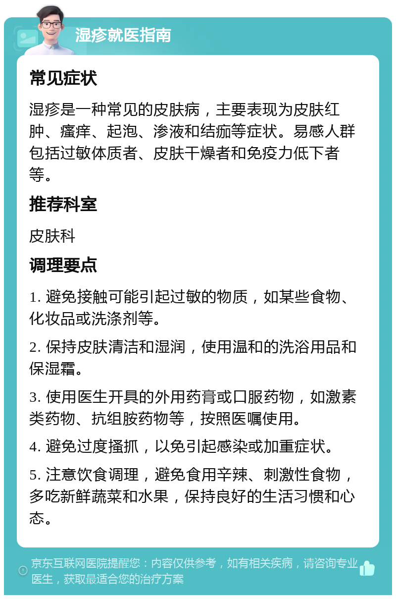 湿疹就医指南 常见症状 湿疹是一种常见的皮肤病，主要表现为皮肤红肿、瘙痒、起泡、渗液和结痂等症状。易感人群包括过敏体质者、皮肤干燥者和免疫力低下者等。 推荐科室 皮肤科 调理要点 1. 避免接触可能引起过敏的物质，如某些食物、化妆品或洗涤剂等。 2. 保持皮肤清洁和湿润，使用温和的洗浴用品和保湿霜。 3. 使用医生开具的外用药膏或口服药物，如激素类药物、抗组胺药物等，按照医嘱使用。 4. 避免过度搔抓，以免引起感染或加重症状。 5. 注意饮食调理，避免食用辛辣、刺激性食物，多吃新鲜蔬菜和水果，保持良好的生活习惯和心态。