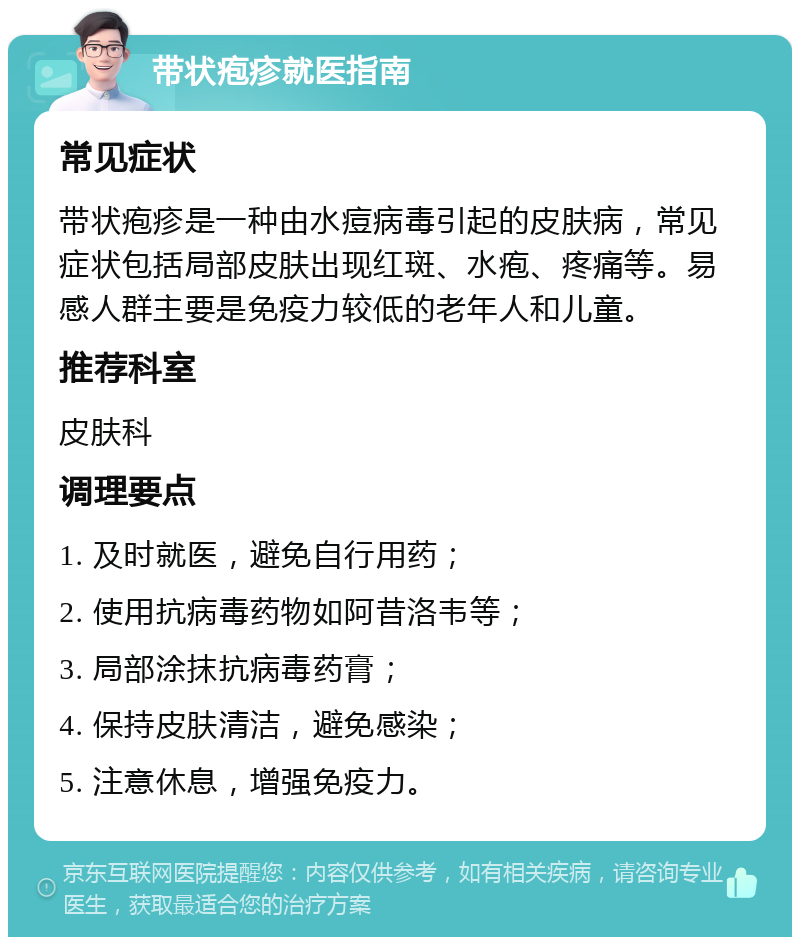 带状疱疹就医指南 常见症状 带状疱疹是一种由水痘病毒引起的皮肤病，常见症状包括局部皮肤出现红斑、水疱、疼痛等。易感人群主要是免疫力较低的老年人和儿童。 推荐科室 皮肤科 调理要点 1. 及时就医，避免自行用药； 2. 使用抗病毒药物如阿昔洛韦等； 3. 局部涂抹抗病毒药膏； 4. 保持皮肤清洁，避免感染； 5. 注意休息，增强免疫力。