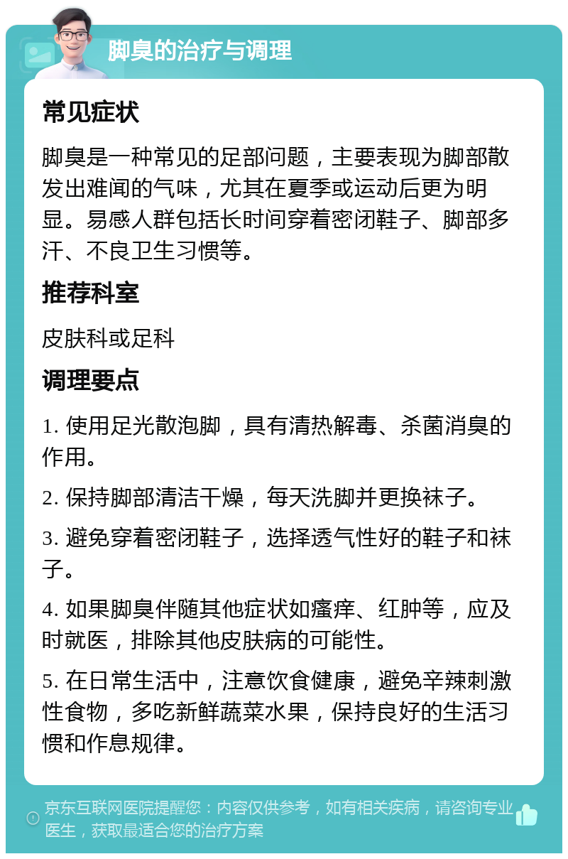 脚臭的治疗与调理 常见症状 脚臭是一种常见的足部问题，主要表现为脚部散发出难闻的气味，尤其在夏季或运动后更为明显。易感人群包括长时间穿着密闭鞋子、脚部多汗、不良卫生习惯等。 推荐科室 皮肤科或足科 调理要点 1. 使用足光散泡脚，具有清热解毒、杀菌消臭的作用。 2. 保持脚部清洁干燥，每天洗脚并更换袜子。 3. 避免穿着密闭鞋子，选择透气性好的鞋子和袜子。 4. 如果脚臭伴随其他症状如瘙痒、红肿等，应及时就医，排除其他皮肤病的可能性。 5. 在日常生活中，注意饮食健康，避免辛辣刺激性食物，多吃新鲜蔬菜水果，保持良好的生活习惯和作息规律。