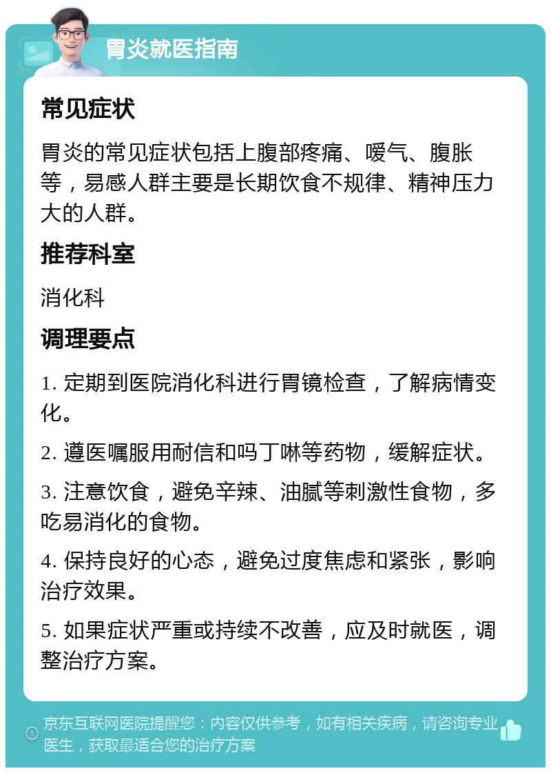 胃炎就医指南 常见症状 胃炎的常见症状包括上腹部疼痛、嗳气、腹胀等，易感人群主要是长期饮食不规律、精神压力大的人群。 推荐科室 消化科 调理要点 1. 定期到医院消化科进行胃镜检查，了解病情变化。 2. 遵医嘱服用耐信和吗丁啉等药物，缓解症状。 3. 注意饮食，避免辛辣、油腻等刺激性食物，多吃易消化的食物。 4. 保持良好的心态，避免过度焦虑和紧张，影响治疗效果。 5. 如果症状严重或持续不改善，应及时就医，调整治疗方案。