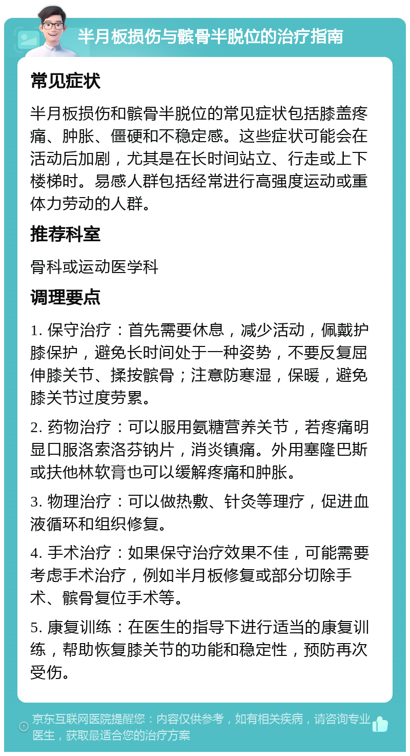 半月板损伤与髌骨半脱位的治疗指南 常见症状 半月板损伤和髌骨半脱位的常见症状包括膝盖疼痛、肿胀、僵硬和不稳定感。这些症状可能会在活动后加剧，尤其是在长时间站立、行走或上下楼梯时。易感人群包括经常进行高强度运动或重体力劳动的人群。 推荐科室 骨科或运动医学科 调理要点 1. 保守治疗：首先需要休息，减少活动，佩戴护膝保护，避免长时间处于一种姿势，不要反复屈伸膝关节、揉按髌骨；注意防寒湿，保暖，避免膝关节过度劳累。 2. 药物治疗：可以服用氨糖营养关节，若疼痛明显口服洛索洛芬钠片，消炎镇痛。外用塞隆巴斯或扶他林软膏也可以缓解疼痛和肿胀。 3. 物理治疗：可以做热敷、针灸等理疗，促进血液循环和组织修复。 4. 手术治疗：如果保守治疗效果不佳，可能需要考虑手术治疗，例如半月板修复或部分切除手术、髌骨复位手术等。 5. 康复训练：在医生的指导下进行适当的康复训练，帮助恢复膝关节的功能和稳定性，预防再次受伤。