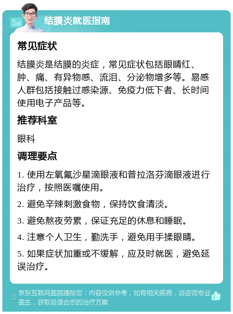 结膜炎就医指南 常见症状 结膜炎是结膜的炎症，常见症状包括眼睛红、肿、痛、有异物感、流泪、分泌物增多等。易感人群包括接触过感染源、免疫力低下者、长时间使用电子产品等。 推荐科室 眼科 调理要点 1. 使用左氧氟沙星滴眼液和普拉洛芬滴眼液进行治疗，按照医嘱使用。 2. 避免辛辣刺激食物，保持饮食清淡。 3. 避免熬夜劳累，保证充足的休息和睡眠。 4. 注意个人卫生，勤洗手，避免用手揉眼睛。 5. 如果症状加重或不缓解，应及时就医，避免延误治疗。