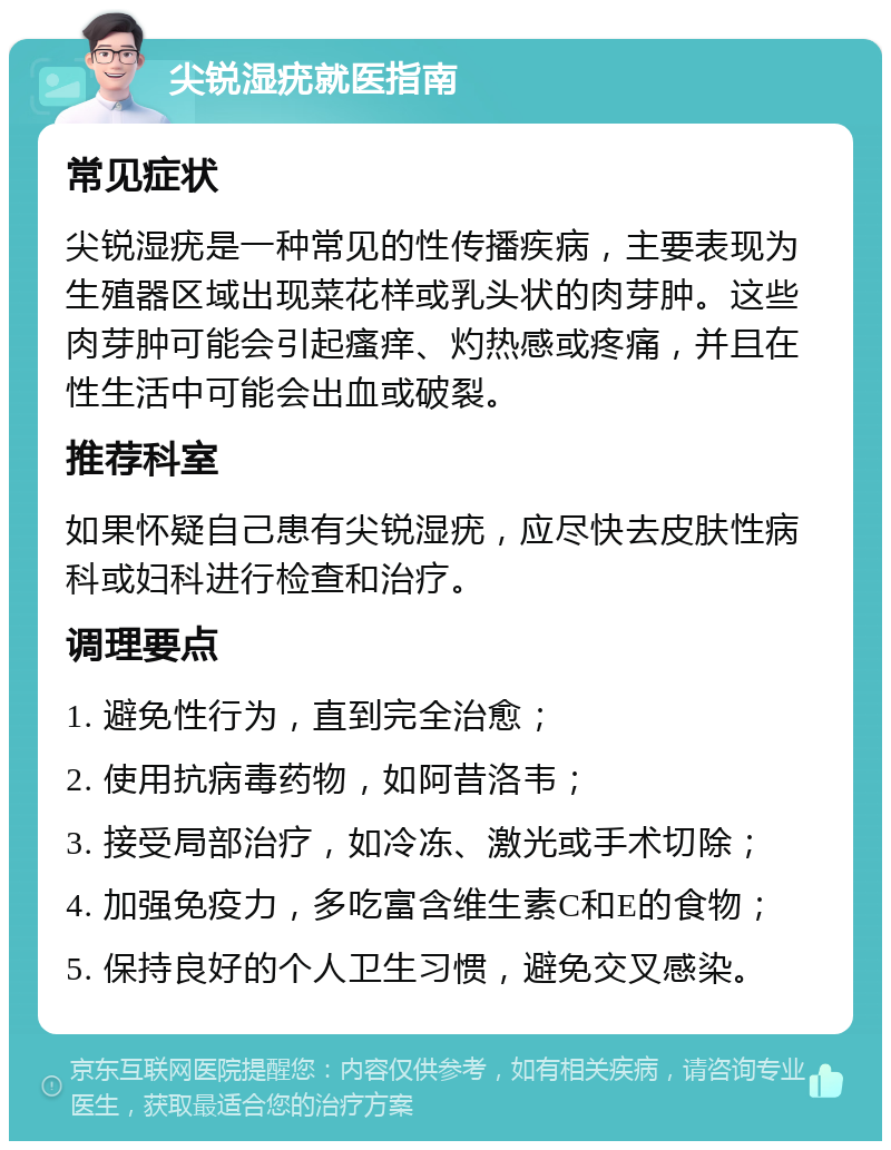 尖锐湿疣就医指南 常见症状 尖锐湿疣是一种常见的性传播疾病，主要表现为生殖器区域出现菜花样或乳头状的肉芽肿。这些肉芽肿可能会引起瘙痒、灼热感或疼痛，并且在性生活中可能会出血或破裂。 推荐科室 如果怀疑自己患有尖锐湿疣，应尽快去皮肤性病科或妇科进行检查和治疗。 调理要点 1. 避免性行为，直到完全治愈； 2. 使用抗病毒药物，如阿昔洛韦； 3. 接受局部治疗，如冷冻、激光或手术切除； 4. 加强免疫力，多吃富含维生素C和E的食物； 5. 保持良好的个人卫生习惯，避免交叉感染。