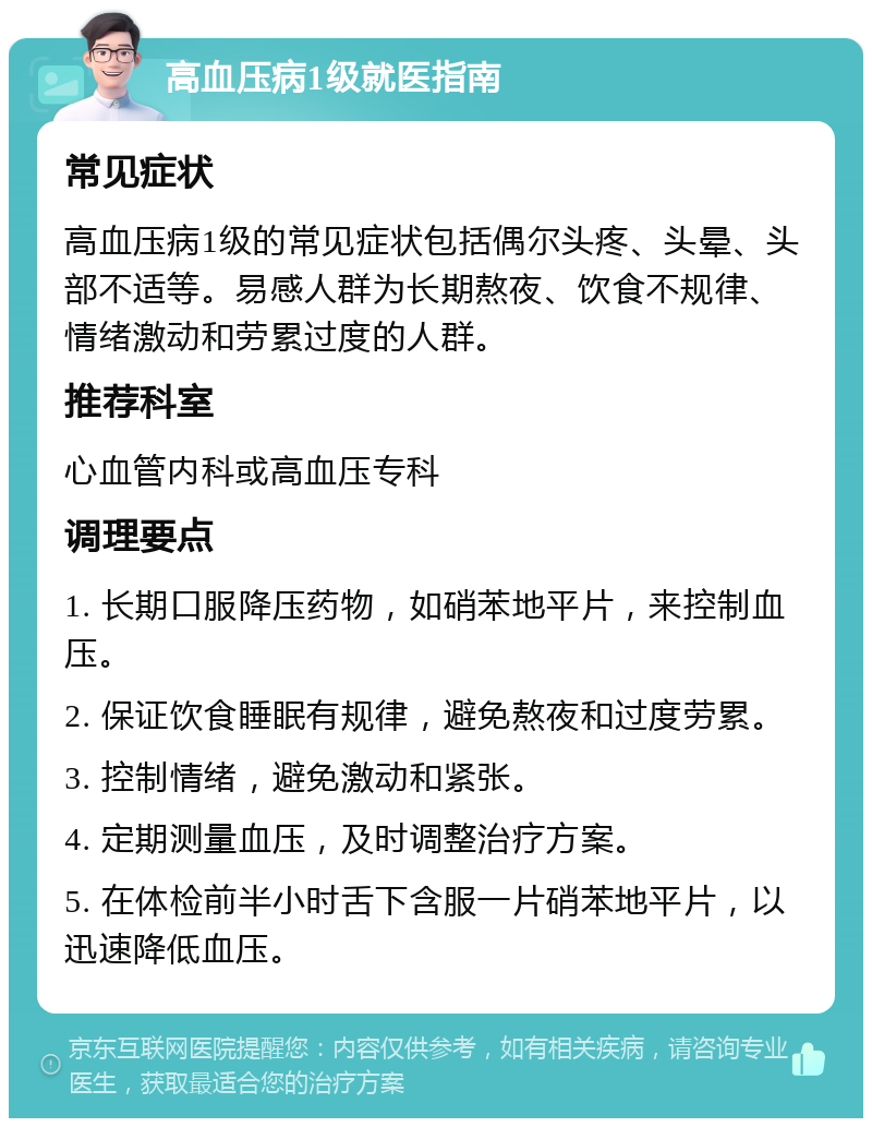 高血压病1级就医指南 常见症状 高血压病1级的常见症状包括偶尔头疼、头晕、头部不适等。易感人群为长期熬夜、饮食不规律、情绪激动和劳累过度的人群。 推荐科室 心血管内科或高血压专科 调理要点 1. 长期口服降压药物，如硝苯地平片，来控制血压。 2. 保证饮食睡眠有规律，避免熬夜和过度劳累。 3. 控制情绪，避免激动和紧张。 4. 定期测量血压，及时调整治疗方案。 5. 在体检前半小时舌下含服一片硝苯地平片，以迅速降低血压。