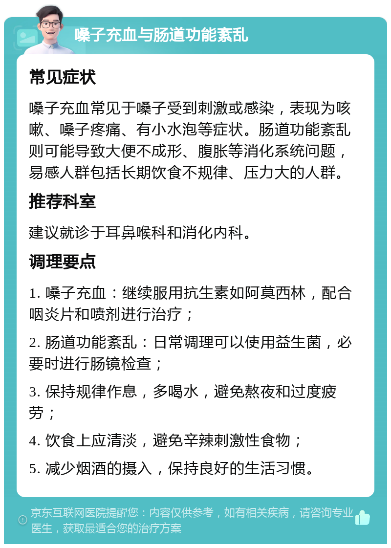 嗓子充血与肠道功能紊乱 常见症状 嗓子充血常见于嗓子受到刺激或感染，表现为咳嗽、嗓子疼痛、有小水泡等症状。肠道功能紊乱则可能导致大便不成形、腹胀等消化系统问题，易感人群包括长期饮食不规律、压力大的人群。 推荐科室 建议就诊于耳鼻喉科和消化内科。 调理要点 1. 嗓子充血：继续服用抗生素如阿莫西林，配合咽炎片和喷剂进行治疗； 2. 肠道功能紊乱：日常调理可以使用益生菌，必要时进行肠镜检查； 3. 保持规律作息，多喝水，避免熬夜和过度疲劳； 4. 饮食上应清淡，避免辛辣刺激性食物； 5. 减少烟酒的摄入，保持良好的生活习惯。