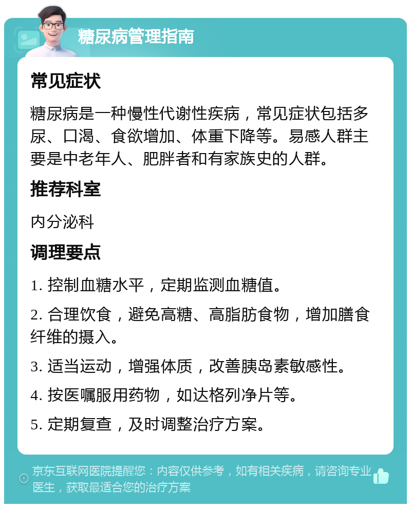 糖尿病管理指南 常见症状 糖尿病是一种慢性代谢性疾病，常见症状包括多尿、口渴、食欲增加、体重下降等。易感人群主要是中老年人、肥胖者和有家族史的人群。 推荐科室 内分泌科 调理要点 1. 控制血糖水平，定期监测血糖值。 2. 合理饮食，避免高糖、高脂肪食物，增加膳食纤维的摄入。 3. 适当运动，增强体质，改善胰岛素敏感性。 4. 按医嘱服用药物，如达格列净片等。 5. 定期复查，及时调整治疗方案。