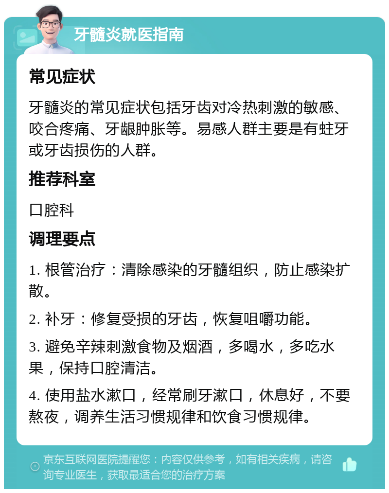 牙髓炎就医指南 常见症状 牙髓炎的常见症状包括牙齿对冷热刺激的敏感、咬合疼痛、牙龈肿胀等。易感人群主要是有蛀牙或牙齿损伤的人群。 推荐科室 口腔科 调理要点 1. 根管治疗：清除感染的牙髓组织，防止感染扩散。 2. 补牙：修复受损的牙齿，恢复咀嚼功能。 3. 避免辛辣刺激食物及烟酒，多喝水，多吃水果，保持口腔清洁。 4. 使用盐水漱口，经常刷牙漱口，休息好，不要熬夜，调养生活习惯规律和饮食习惯规律。