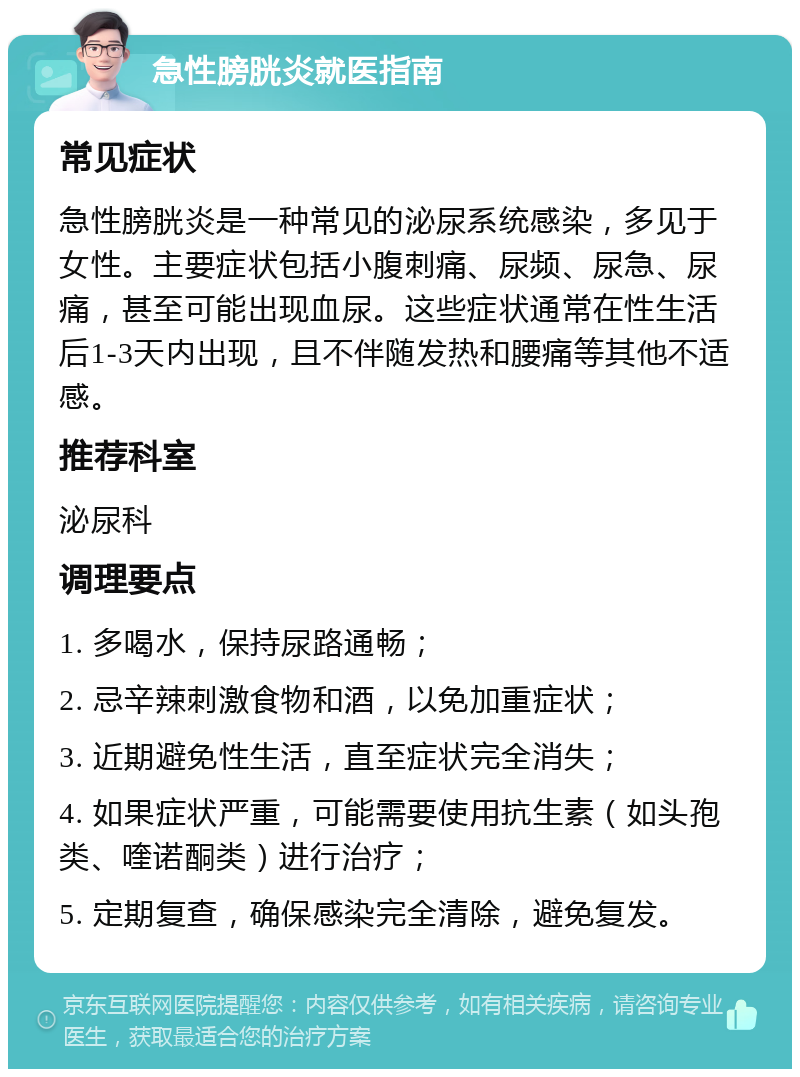 急性膀胱炎就医指南 常见症状 急性膀胱炎是一种常见的泌尿系统感染，多见于女性。主要症状包括小腹刺痛、尿频、尿急、尿痛，甚至可能出现血尿。这些症状通常在性生活后1-3天内出现，且不伴随发热和腰痛等其他不适感。 推荐科室 泌尿科 调理要点 1. 多喝水，保持尿路通畅； 2. 忌辛辣刺激食物和酒，以免加重症状； 3. 近期避免性生活，直至症状完全消失； 4. 如果症状严重，可能需要使用抗生素（如头孢类、喹诺酮类）进行治疗； 5. 定期复查，确保感染完全清除，避免复发。