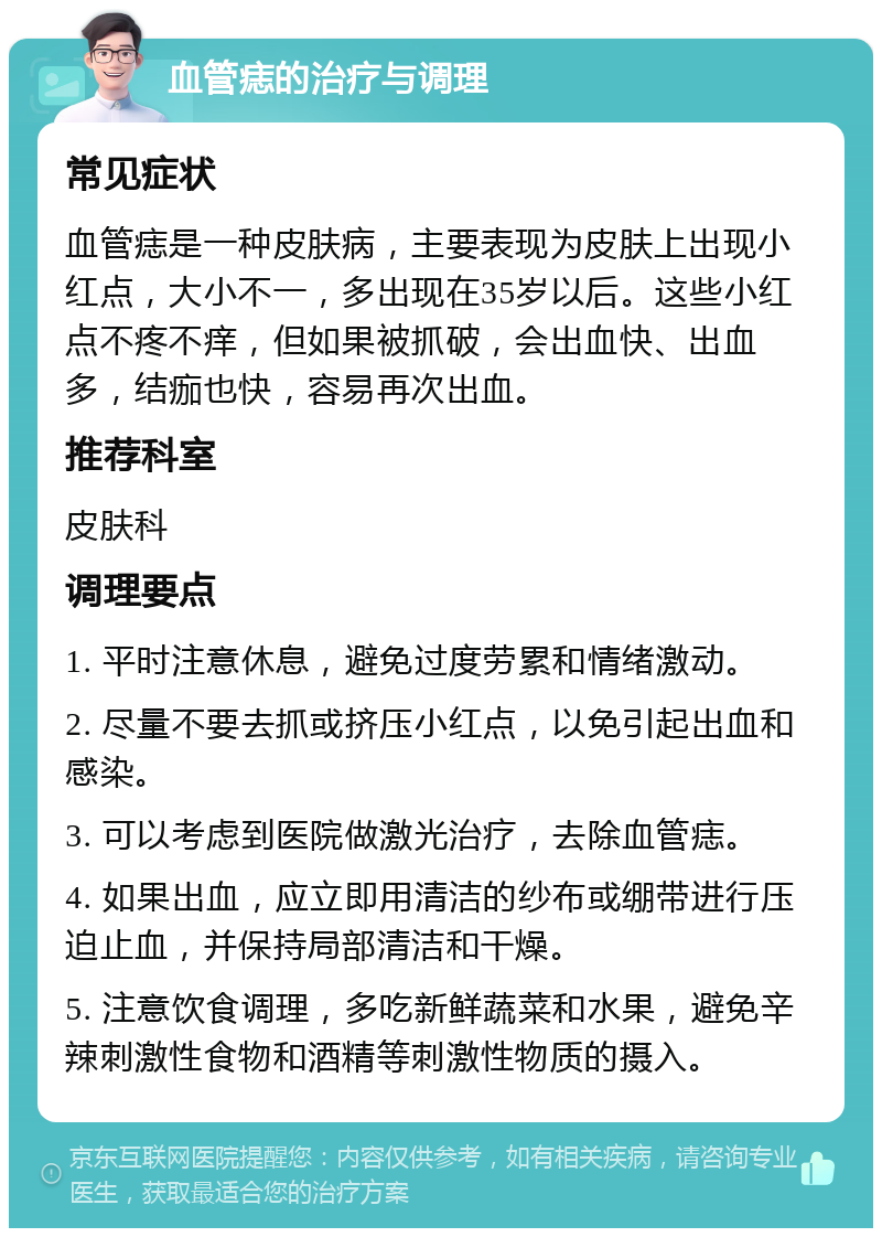 血管痣的治疗与调理 常见症状 血管痣是一种皮肤病，主要表现为皮肤上出现小红点，大小不一，多出现在35岁以后。这些小红点不疼不痒，但如果被抓破，会出血快、出血多，结痂也快，容易再次出血。 推荐科室 皮肤科 调理要点 1. 平时注意休息，避免过度劳累和情绪激动。 2. 尽量不要去抓或挤压小红点，以免引起出血和感染。 3. 可以考虑到医院做激光治疗，去除血管痣。 4. 如果出血，应立即用清洁的纱布或绷带进行压迫止血，并保持局部清洁和干燥。 5. 注意饮食调理，多吃新鲜蔬菜和水果，避免辛辣刺激性食物和酒精等刺激性物质的摄入。