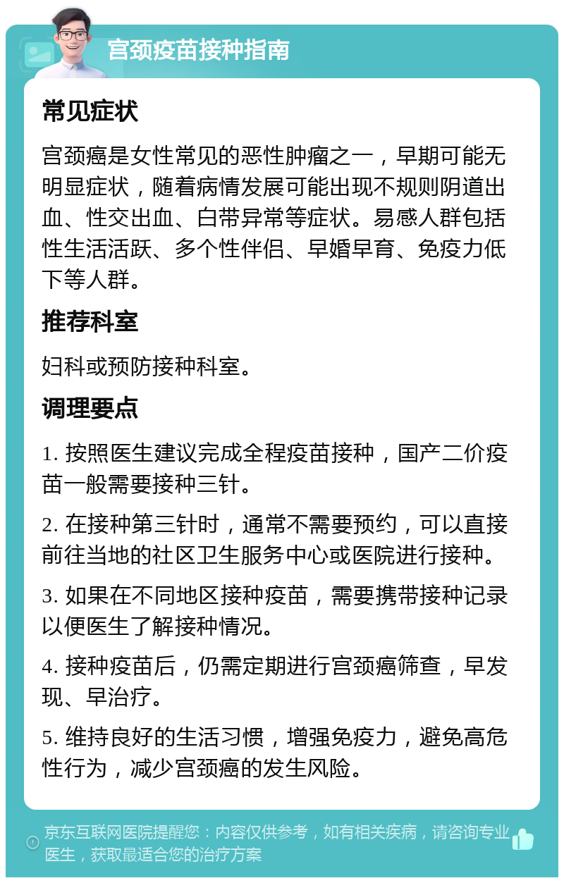 宫颈疫苗接种指南 常见症状 宫颈癌是女性常见的恶性肿瘤之一，早期可能无明显症状，随着病情发展可能出现不规则阴道出血、性交出血、白带异常等症状。易感人群包括性生活活跃、多个性伴侣、早婚早育、免疫力低下等人群。 推荐科室 妇科或预防接种科室。 调理要点 1. 按照医生建议完成全程疫苗接种，国产二价疫苗一般需要接种三针。 2. 在接种第三针时，通常不需要预约，可以直接前往当地的社区卫生服务中心或医院进行接种。 3. 如果在不同地区接种疫苗，需要携带接种记录以便医生了解接种情况。 4. 接种疫苗后，仍需定期进行宫颈癌筛查，早发现、早治疗。 5. 维持良好的生活习惯，增强免疫力，避免高危性行为，减少宫颈癌的发生风险。