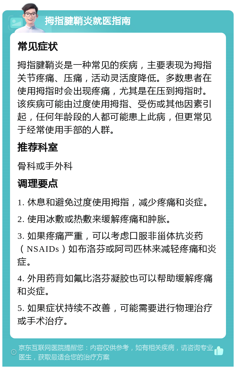 拇指腱鞘炎就医指南 常见症状 拇指腱鞘炎是一种常见的疾病，主要表现为拇指关节疼痛、压痛，活动灵活度降低。多数患者在使用拇指时会出现疼痛，尤其是在压到拇指时。该疾病可能由过度使用拇指、受伤或其他因素引起，任何年龄段的人都可能患上此病，但更常见于经常使用手部的人群。 推荐科室 骨科或手外科 调理要点 1. 休息和避免过度使用拇指，减少疼痛和炎症。 2. 使用冰敷或热敷来缓解疼痛和肿胀。 3. 如果疼痛严重，可以考虑口服非甾体抗炎药（NSAIDs）如布洛芬或阿司匹林来减轻疼痛和炎症。 4. 外用药膏如氟比洛芬凝胶也可以帮助缓解疼痛和炎症。 5. 如果症状持续不改善，可能需要进行物理治疗或手术治疗。