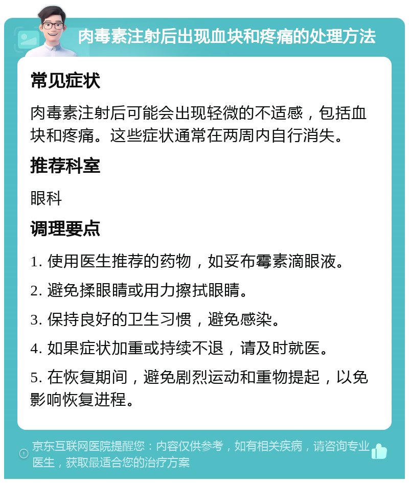 肉毒素注射后出现血块和疼痛的处理方法 常见症状 肉毒素注射后可能会出现轻微的不适感，包括血块和疼痛。这些症状通常在两周内自行消失。 推荐科室 眼科 调理要点 1. 使用医生推荐的药物，如妥布霉素滴眼液。 2. 避免揉眼睛或用力擦拭眼睛。 3. 保持良好的卫生习惯，避免感染。 4. 如果症状加重或持续不退，请及时就医。 5. 在恢复期间，避免剧烈运动和重物提起，以免影响恢复进程。